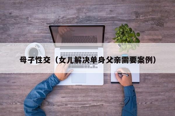 母子性交(女儿解决单身父亲需要案例)