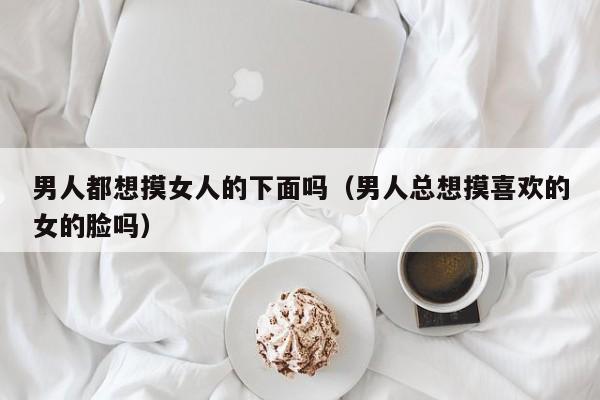 男人都想摸女人的下面吗(男人总想摸喜欢的女的脸吗)
