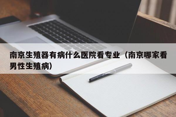 南京生殖器有病什么医院看专业(南京哪家看男性生殖病)