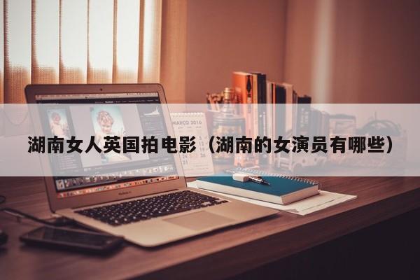湖南女人英国拍电影(湖南的女演员有哪些)