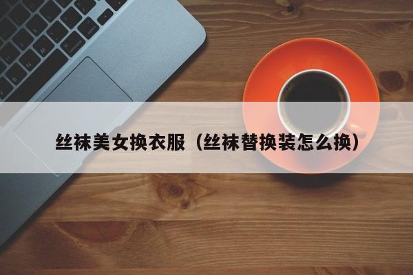 丝袜美女换衣服(丝袜替换装怎么换)