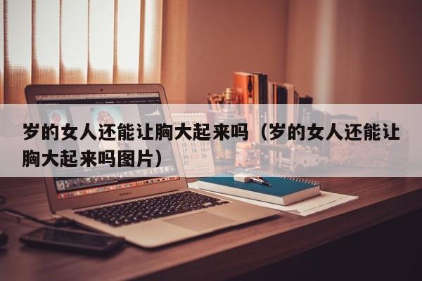 岁的女人还能让胸大起来吗(岁的女人还能让胸大起来吗图片)