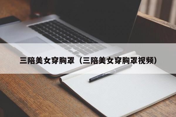 三陪美女穿胸罩(三陪美女穿胸罩视频)