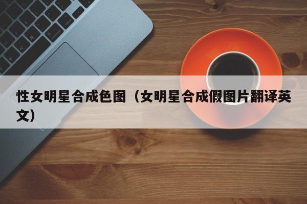 性女明星合成色图(女明星合成假图片翻译英文)