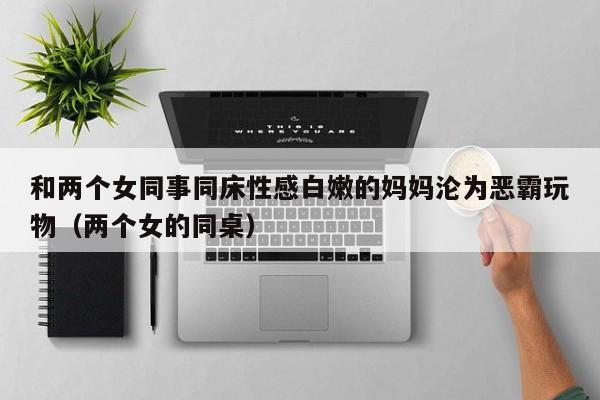 和两个女同事同床性感白嫩的妈妈沦为恶霸玩物(两个女的同桌)