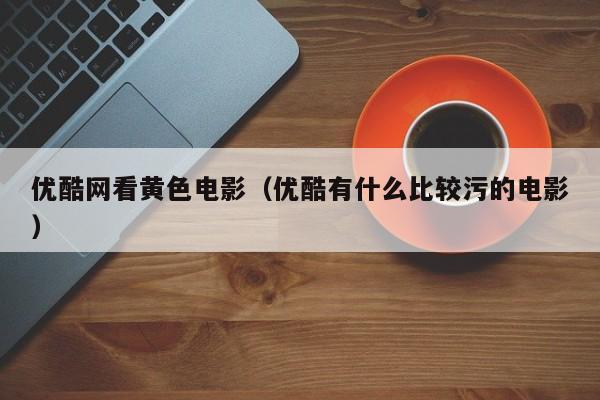 优酷网看黄色电影(优酷有什么比较污的电影)