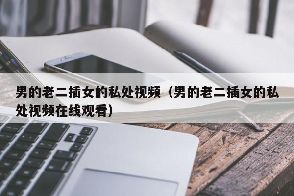男的老二插女的私处视频(男的老二插女的私处视频在线观看)