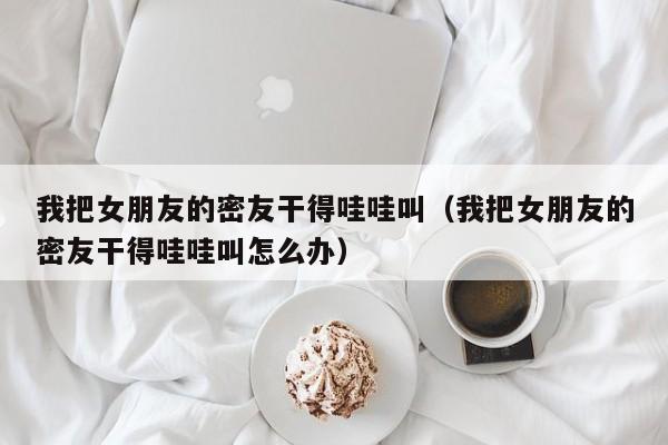 我把女朋友的密友干得哇哇叫(我把女朋友的密友干得哇哇叫怎么办)