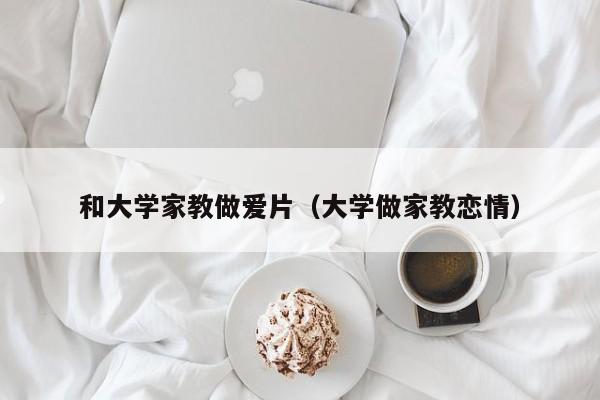 和大学家教做爱片(大学做家教恋情)