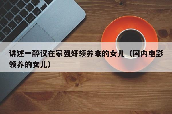 讲述一醉汉在家强奸领养来的女儿(国内电影领养的女儿)