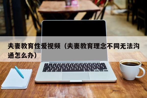 夫妻教育性爱视频(夫妻教育理念不同无法沟通怎么办)