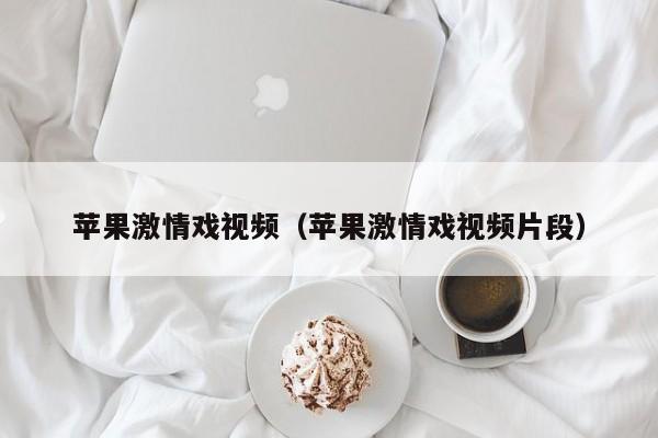 苹果激情戏视频(苹果激情戏视频片段)