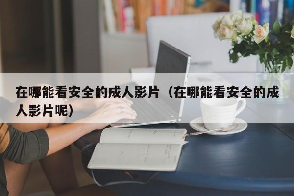 在哪能看安全的成人影片(在哪能看安全的成人影片呢)