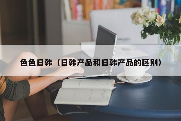 色色日韩(日韩产品和日韩产品的区别)