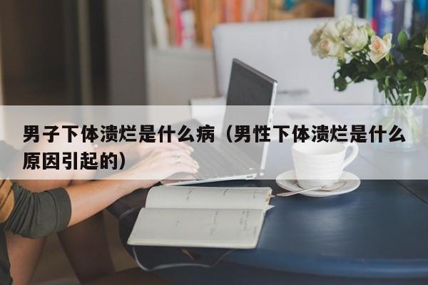 男子下体溃烂是什么病(男性下体溃烂是什么原因引起的)