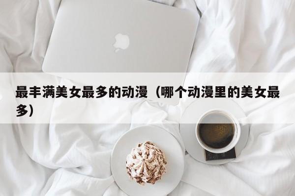 最丰满美女最多的动漫(哪个动漫里的美女最多)