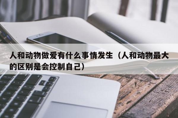 人和动物做爱有什么事情发生(人和动物最大的区别是会控制自己)