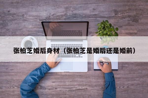 张柏芝婚后身材(张柏芝是婚后还是婚前)