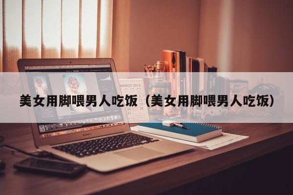 美女用脚喂男人吃饭(美女用脚喂男人吃饭)