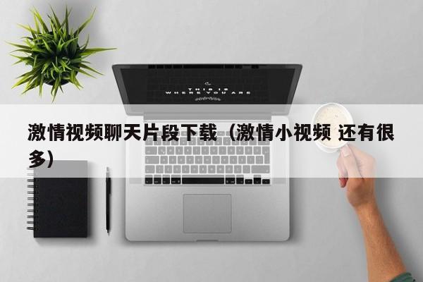 激情视频聊天片段下载(激情小视频 还有很多)