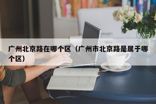 广州北京路在哪个区(广州市北京路是属于哪个区)
