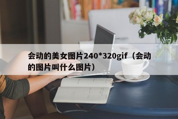 会动的美女图片240*320gif(会动的图片叫什么图片)