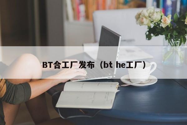BT合工厂发布(bt he工厂)