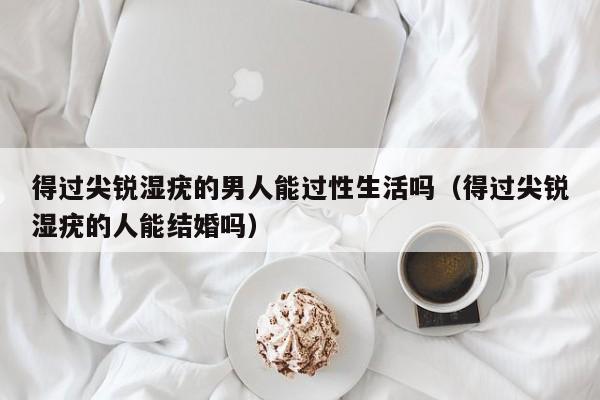 得过尖锐湿疣的男人能过性生活吗(得过尖锐湿疣的人能结婚吗)