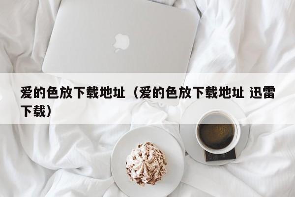 爱的色放下载地址(爱的色放下载地址 迅雷下载)