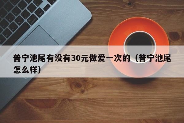 普宁池尾有没有30元做爱一次的(普宁池尾怎么样)