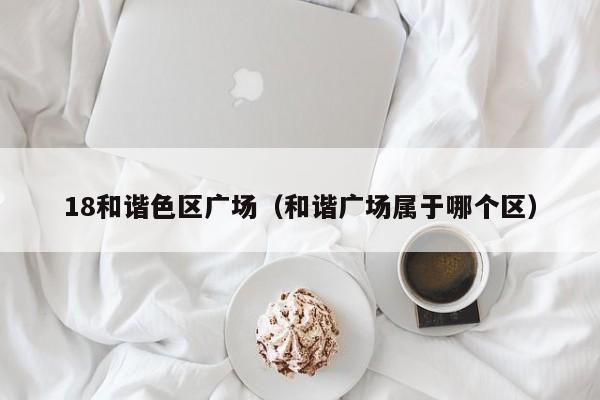 18和谐色区广场(和谐广场属于哪个区)