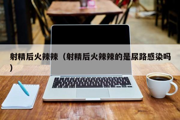 射精后火辣辣(射精后火辣辣的是尿路感染吗)