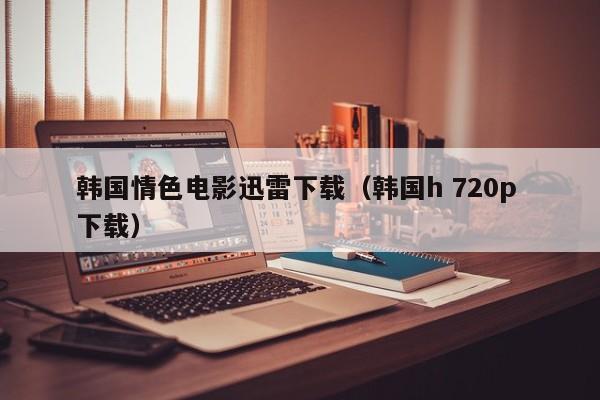 韩国情色电影迅雷下载(韩国h 720p 下载)