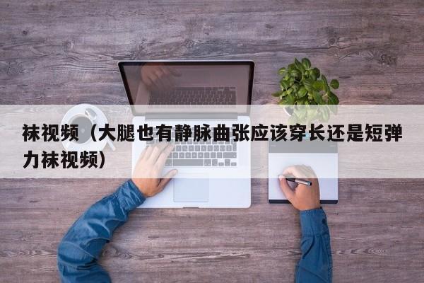袜视频(大腿也有静脉曲张应该穿长还是短弹力袜视频)