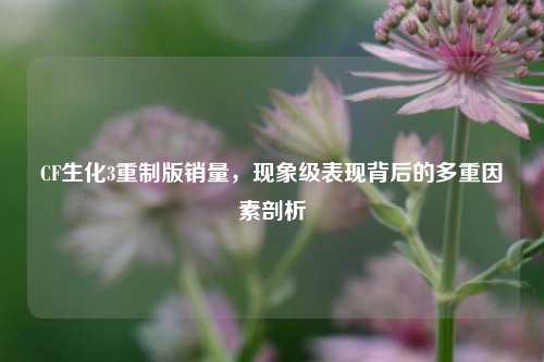 CF生化3重制版销量，现象级表现背后的多重因素剖析